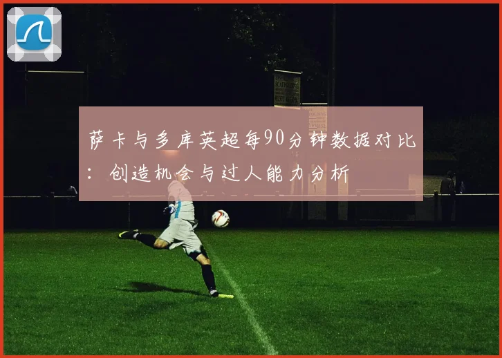 萨卡与多库英超每90分钟数据对比：创造机会与过人能力分析