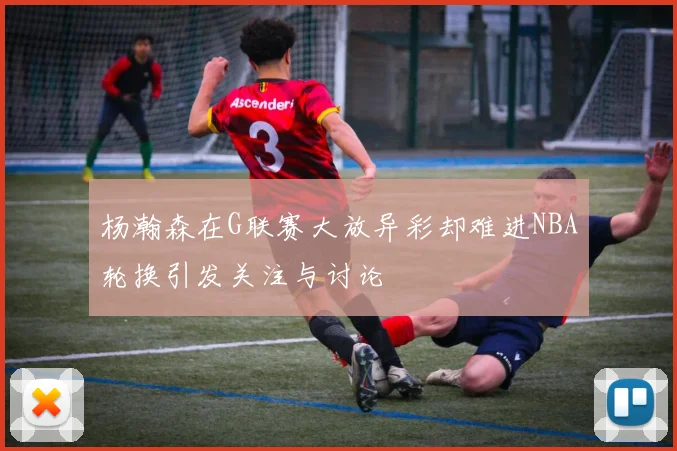 杨瀚森在G联赛大放异彩却难进NBA轮换引发关注与讨论