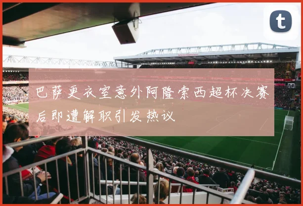 巴萨更衣室意外阿隆索西超杯决赛后即遭解职引发热议