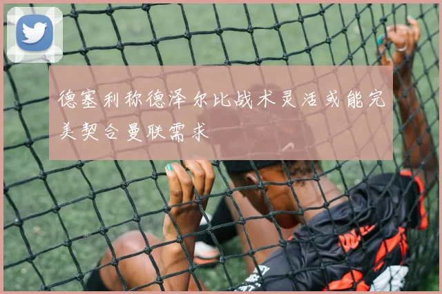 德塞利称德泽尔比战术灵活或能完美契合曼联需求