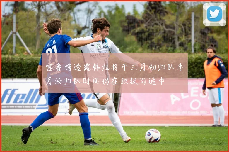 宫鲁鸣透露韩旭将于三月初归队李月汝归队时间仍在积极沟通中