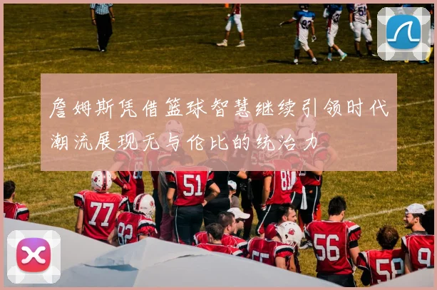 詹姆斯凭借篮球智慧继续引领时代潮流展现无与伦比的统治力