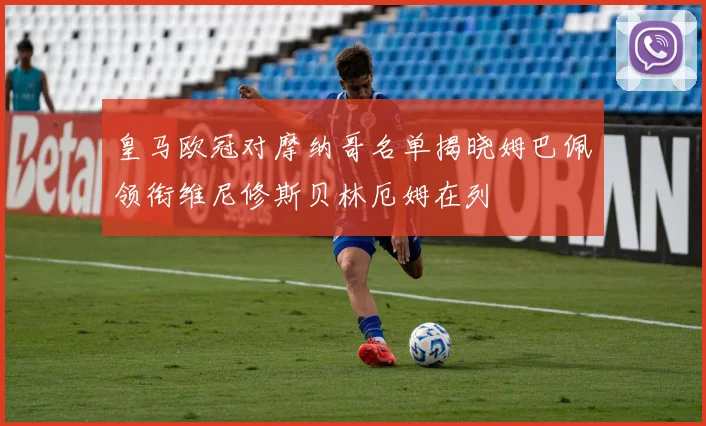 皇马欧冠对摩纳哥名单揭晓姆巴佩领衔维尼修斯贝林厄姆在列