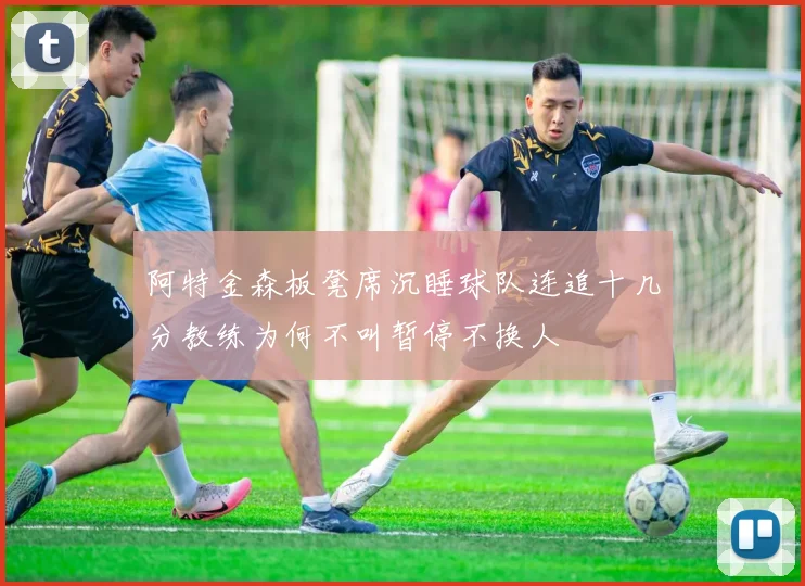 阿特金森板凳席沉睡球队连追十几分教练为何不叫暂停不换人