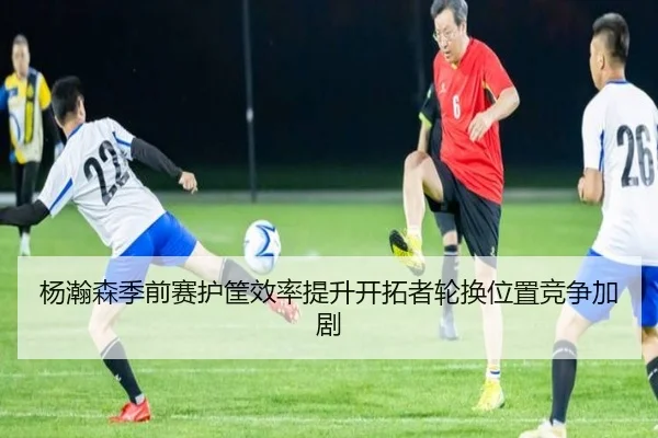 杨瀚森季前赛护筐效率提升开拓者轮换位置竞争加剧